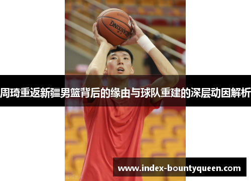 周琦重返新疆男篮背后的缘由与球队重建的深层动因解析