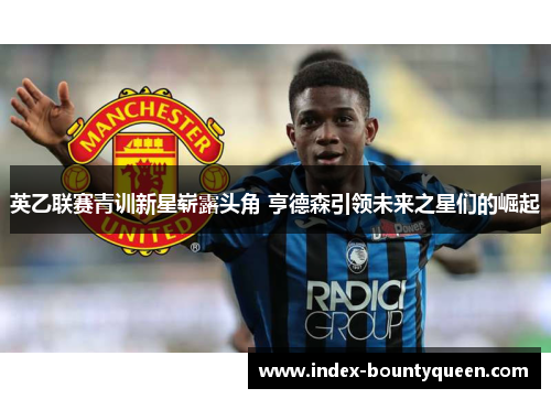 英乙联赛青训新星崭露头角 亨德森引领未来之星们的崛起 英乙联赛青训新星崭露头角 亨德森引领未来之星们的崛起