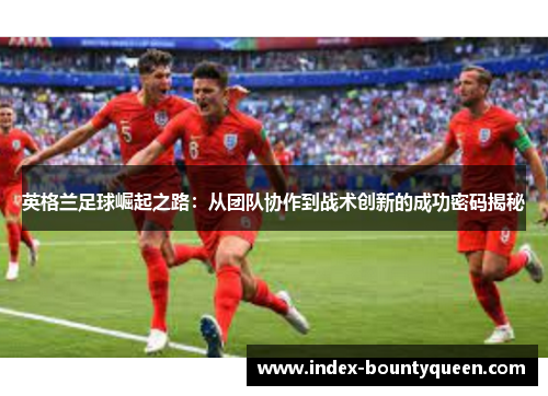 英格兰足球崛起之路:从团队协作到战术创新的成功密码揭秘 英格兰足球崛起之路:从团队协作到战术创新的成功密码揭秘