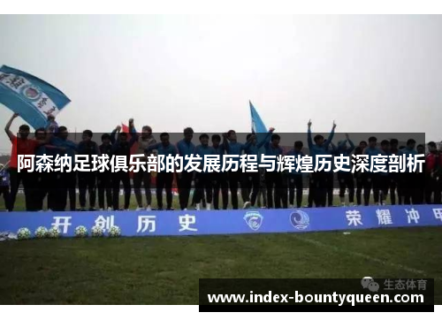 阿森纳足球俱乐部的发展历程与辉煌历史深度剖析