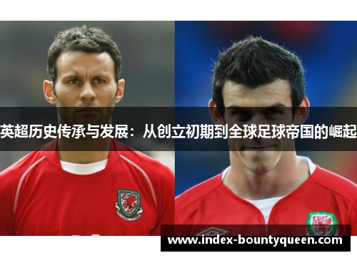 英超历史传承与发展:从创立初期到全球足球帝国的崛起 英超历史传承与发展:从创立初期到全球足球帝国的崛起