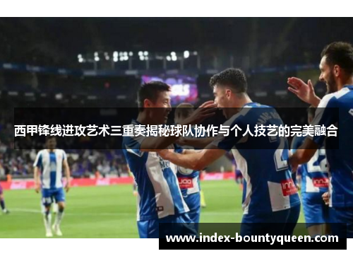 西甲锋线进攻艺术三重奏揭秘球队协作与个人技艺的完美融合 西甲锋线进攻艺术三重奏揭秘球队协作与个人技艺的完美融合
