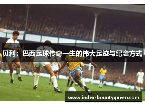 贝利:巴西足球传奇一生的伟大足迹与纪念方式 贝利:巴西足球传奇一生的伟大足迹与纪念方式