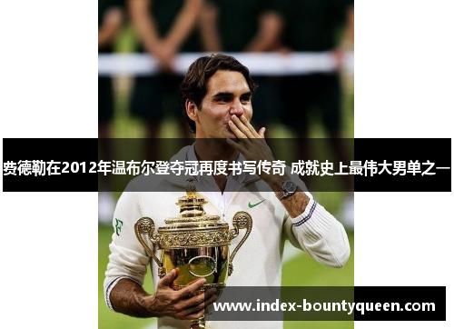 费德勒在2012年温布尔登夺冠再度书写传奇 成就史上最伟大男单之一 费德勒在2012年温布尔登夺冠再度书写传奇 成就史上最伟大男单之一