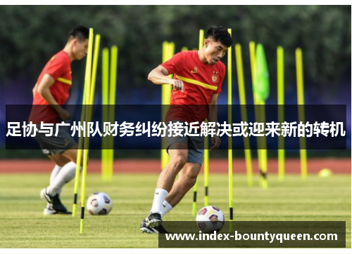 足协与广州队财务纠纷接近解决或迎来新的转机 足协与广州队财务纠纷接近解决或迎来新的转机