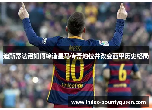 迪斯蒂法诺如何缔造皇马传奇地位并改变西甲历史格局 迪斯蒂法诺如何缔造皇马传奇地位并改变西甲历史格局