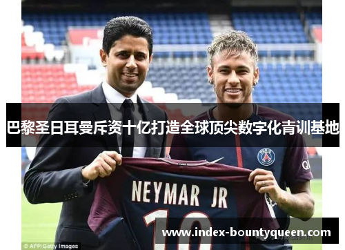 巴黎圣日耳曼斥资十亿打造全球顶尖数字化青训基地 巴黎圣日耳曼斥资十亿打造全球顶尖数字化青训基地