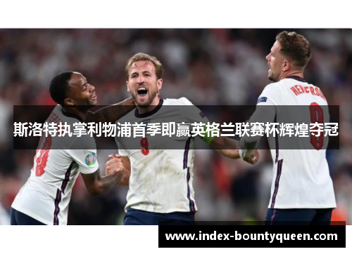 斯洛特执掌利物浦首季即赢英格兰联赛杯辉煌夺冠 斯洛特执掌利物浦首季即赢英格兰联赛杯辉煌夺冠