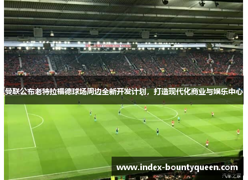 曼联公布老特拉福德球场周边全新开发计划,打造现代化商业与娱乐中心 曼联公布老特拉福德球场周边全新开发计划,打造现代化商业与娱乐中心