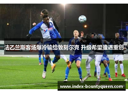 法乙兰斯客场爆冷输给敦刻尔克 升级希望遭遇重创 法乙兰斯客场爆冷输给敦刻尔克 升级希望遭遇重创
