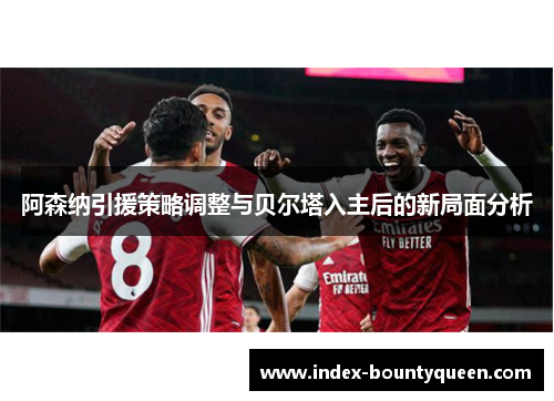 阿森纳引援策略调整与贝尔塔入主后的新局面分析 阿森纳引援策略调整与贝尔塔入主后的新局面分析