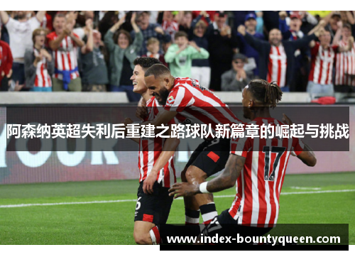 阿森纳英超失利后重建之路球队新篇章的崛起与挑战 阿森纳英超失利后重建之路球队新篇章的崛起与挑战