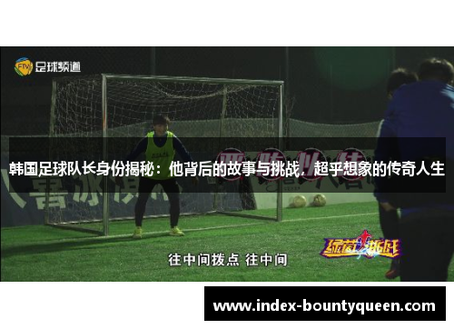 韩国足球队长身份揭秘：他背后的故事与挑战，超乎想象的传奇人生