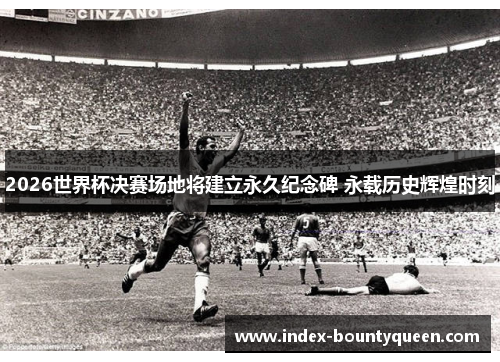 2026世界杯决赛场地将建立永久纪念碑 永载历史辉煌时刻