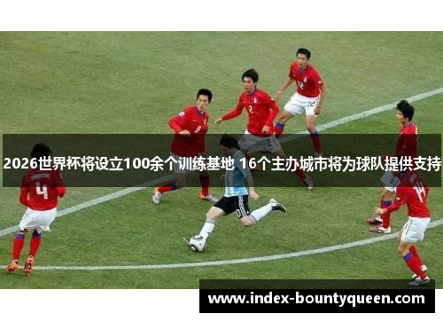 2026世界杯将设立100余个训练基地 16个主办城市将为球队提供支持