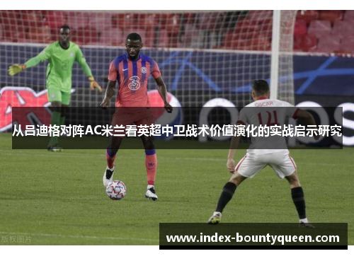 从吕迪格对阵AC米兰看英超中卫战术价值演化的实战启示研究