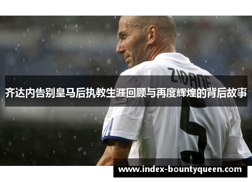 齐达内告别皇马后执教生涯回顾与再度辉煌的背后故事 齐达内告别皇马后执教生涯回顾与再度辉煌的背后故事