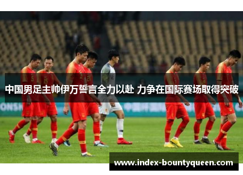 中国男足主帅伊万誓言全力以赴 力争在国际赛场取得突破
