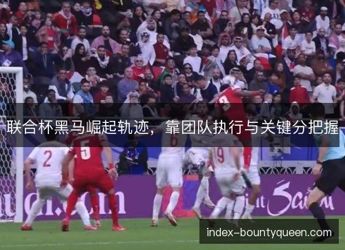 联合杯黑马崛起轨迹,靠团队执行与关键分把握 联合杯黑马崛起轨迹,靠团队执行与关键分把握